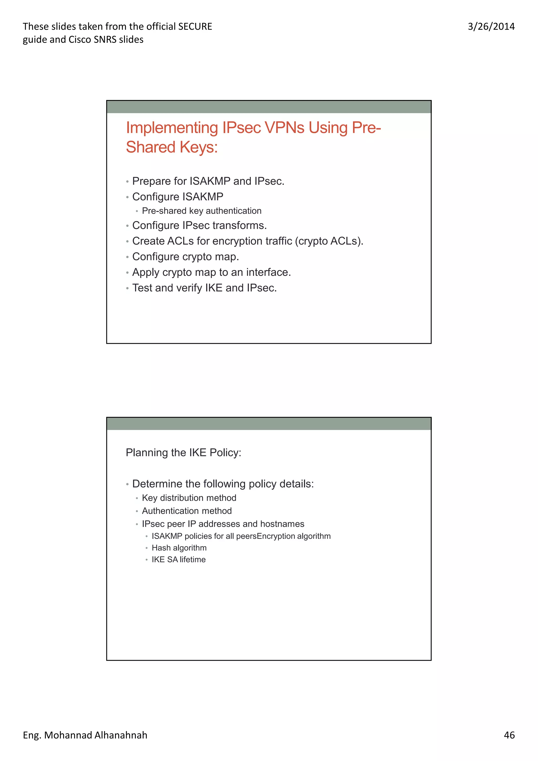 These slides taken from the official SECURE
guide and Cisco SNRS slides
3/26/2014
Eng. Mohannad Alhanahnah 46
Implementing IPsec VPNs Using Pre-
Shared Keys:
• Prepare for ISAKMP and IPsec.
• Configure ISAKMP
• Pre-shared key authentication
• Configure IPsec transforms.
• Create ACLs for encryption traffic (crypto ACLs).
• Configure crypto map.
• Apply crypto map to an interface.
• Test and verify IKE and IPsec.
Planning the IKE Policy:
• Determine the following policy details:
• Key distribution method
• Authentication method
• IPsec peer IP addresses and hostnames
• ISAKMP policies for all peersEncryption algorithm
• Hash algorithm
• IKE SA lifetime
 