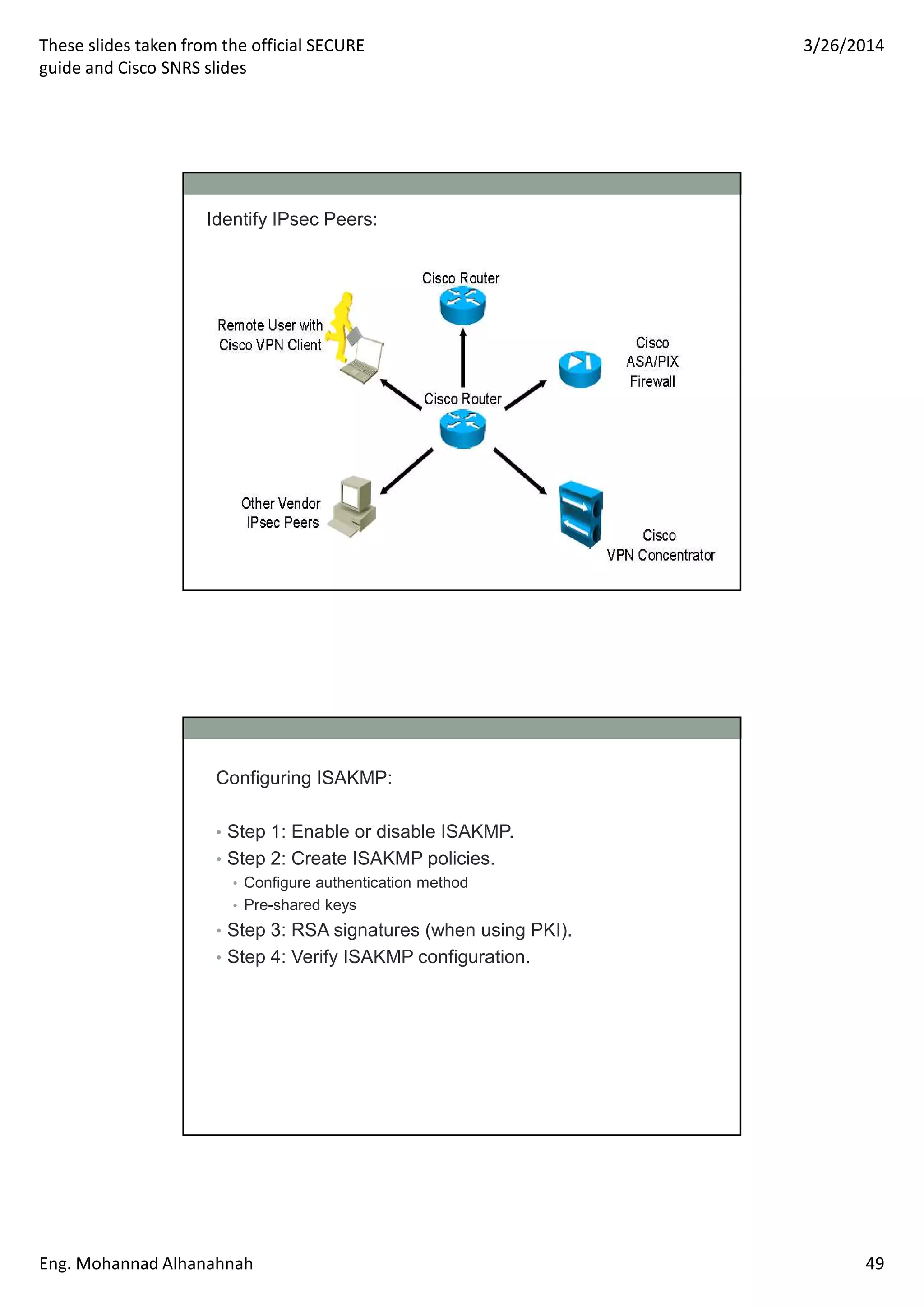 These slides taken from the official SECURE
guide and Cisco SNRS slides
3/26/2014
Eng. Mohannad Alhanahnah 49
Identify IPsec Peers:
Configuring ISAKMP:
• Step 1: Enable or disable ISAKMP.
• Step 2: Create ISAKMP policies.
• Configure authentication method
• Pre-shared keys
• Step 3: RSA signatures (when using PKI).
• Step 4: Verify ISAKMP configuration.
 