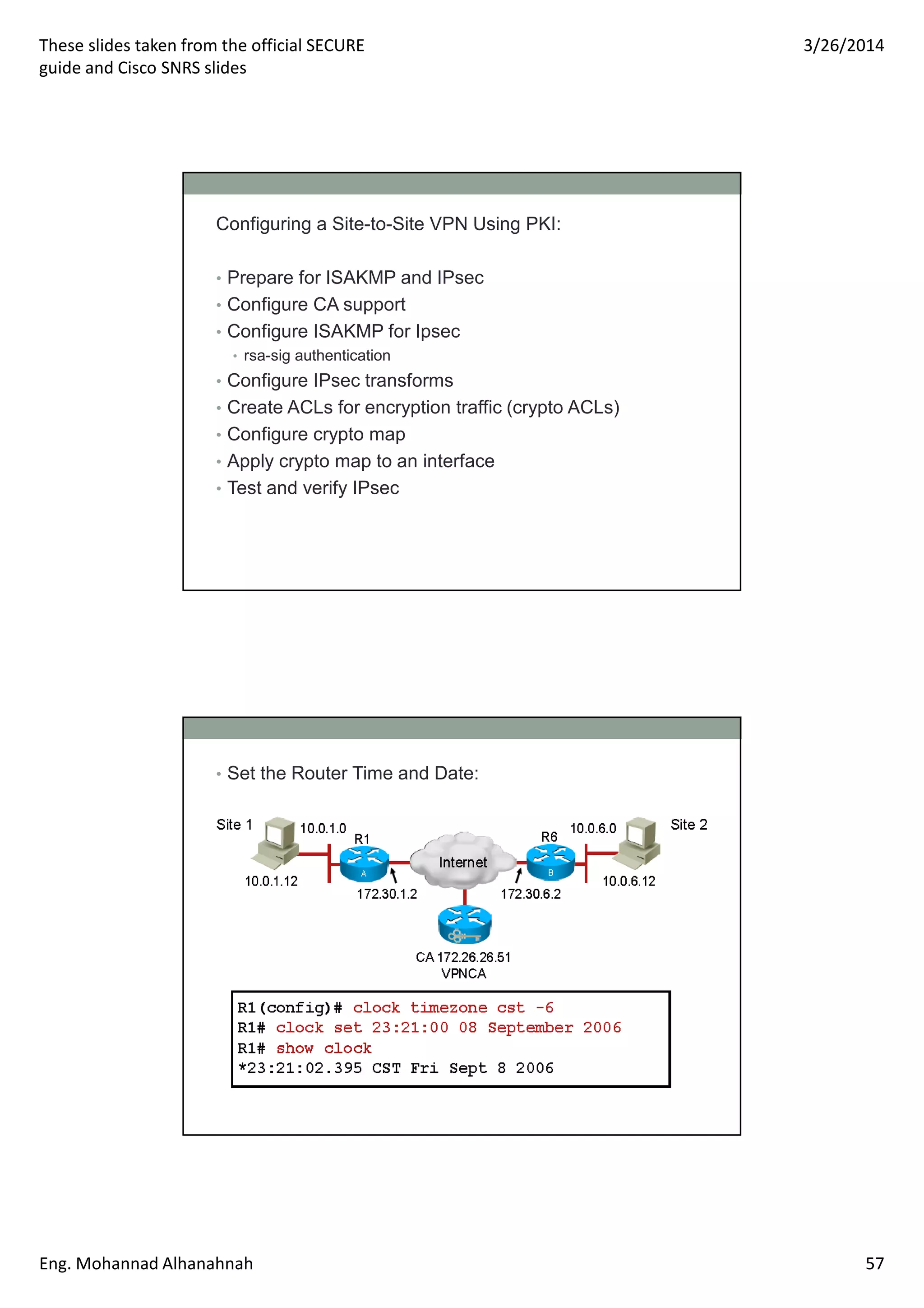 These slides taken from the official SECURE
guide and Cisco SNRS slides
3/26/2014
Eng. Mohannad Alhanahnah 57
Configuring a Site-to-Site VPN Using PKI:
• Prepare for ISAKMP and IPsec
• Configure CA support
• Configure ISAKMP for Ipsec
• rsa-sig authentication
• Configure IPsec transforms
• Create ACLs for encryption traffic (crypto ACLs)
• Configure crypto map
• Apply crypto map to an interface
• Test and verify IPsec
• Set the Router Time and Date:
 