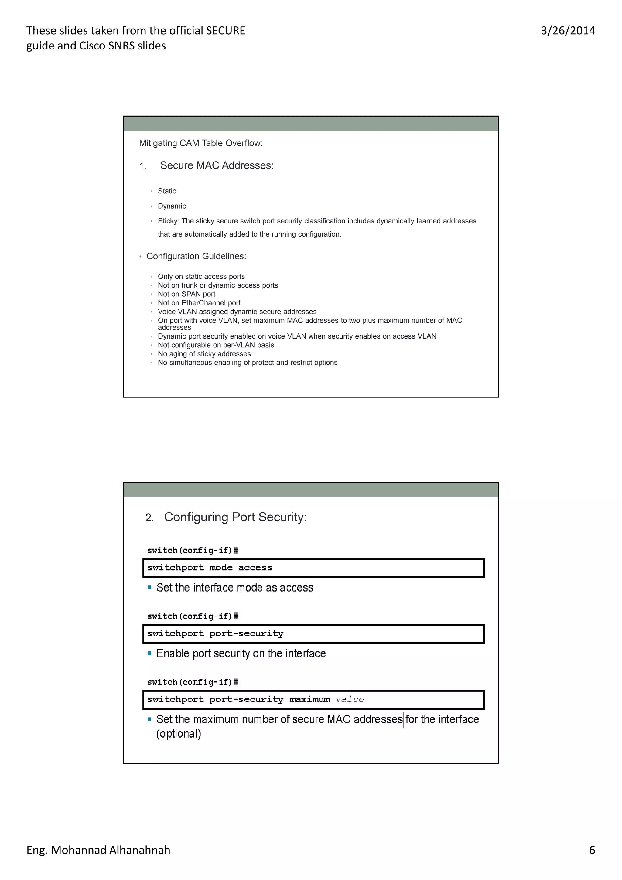 These slides taken from the official SECURE
guide and Cisco SNRS slides
3/26/2014
Eng. Mohannad Alhanahnah 6
Mitigating CAM Table Overflow:
1. Secure MAC Addresses:
• Static
• Dynamic
• Sticky: The sticky secure switch port security classification includes dynamically learned addresses
that are automatically added to the running configuration.
• Configuration Guidelines:
• Only on static access ports
• Not on trunk or dynamic access ports
• Not on SPAN port
• Not on EtherChannel port
• Voice VLAN assigned dynamic secure addresses
• On port with voice VLAN, set maximum MAC addresses to two plus maximum number of MAC
addresses
• Dynamic port security enabled on voice VLAN when security enables on access VLAN
• Not configurable on per-VLAN basis
• No aging of sticky addresses
• No simultaneous enabling of protect and restrict options
2. Configuring Port Security:
 