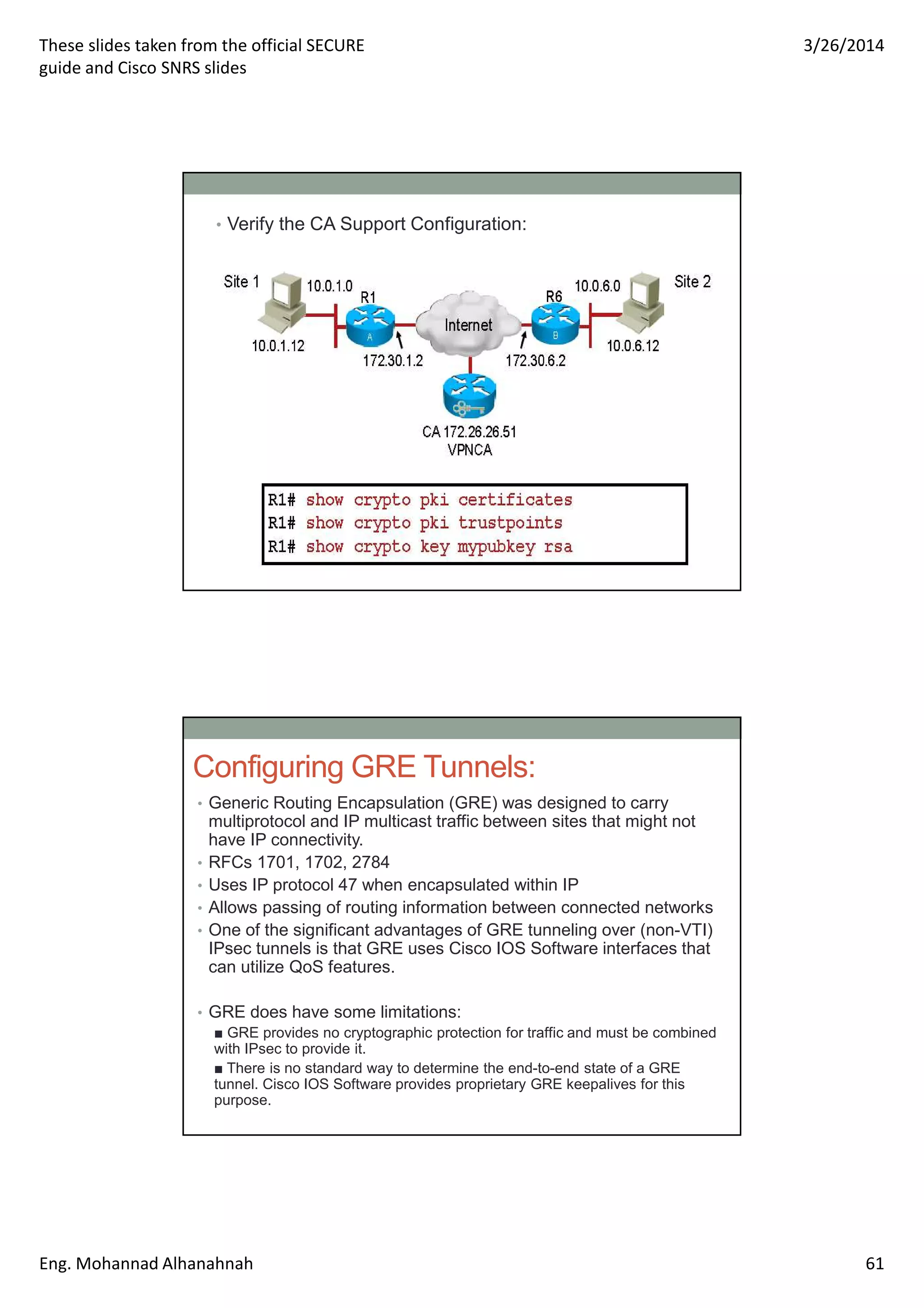 These slides taken from the official SECURE
guide and Cisco SNRS slides
3/26/2014
Eng. Mohannad Alhanahnah 61
• Verify the CA Support Configuration:
Configuring GRE Tunnels:
• Generic Routing Encapsulation (GRE) was designed to carry
multiprotocol and IP multicast traffic between sites that might not
have IP connectivity.
• RFCs 1701, 1702, 2784
• Uses IP protocol 47 when encapsulated within IP
• Allows passing of routing information between connected networks
• One of the significant advantages of GRE tunneling over (non-VTI)
IPsec tunnels is that GRE uses Cisco IOS Software interfaces that
can utilize QoS features.
• GRE does have some limitations:
■ GRE provides no cryptographic protection for traffic and must be combined
with IPsec to provide it.
■ There is no standard way to determine the end-to-end state of a GRE
tunnel. Cisco IOS Software provides proprietary GRE keepalives for this
purpose.
 