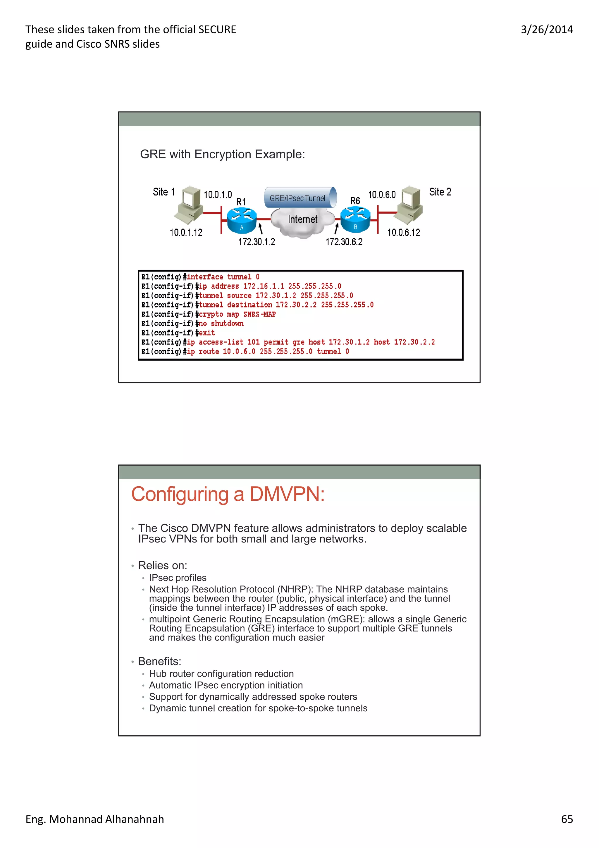 These slides taken from the official SECURE
guide and Cisco SNRS slides
3/26/2014
Eng. Mohannad Alhanahnah 65
GRE with Encryption Example:
Configuring a DMVPN:
• The Cisco DMVPN feature allows administrators to deploy scalable
IPsec VPNs for both small and large networks.
• Relies on:
• IPsec profiles
• Next Hop Resolution Protocol (NHRP): The NHRP database maintains
mappings between the router (public, physical interface) and the tunnel
(inside the tunnel interface) IP addresses of each spoke.
• multipoint Generic Routing Encapsulation (mGRE): allows a single Generic
Routing Encapsulation (GRE) interface to support multiple GRE tunnels
and makes the configuration much easier
• Benefits:
• Hub router configuration reduction
• Automatic IPsec encryption initiation
• Support for dynamically addressed spoke routers
• Dynamic tunnel creation for spoke-to-spoke tunnels
 