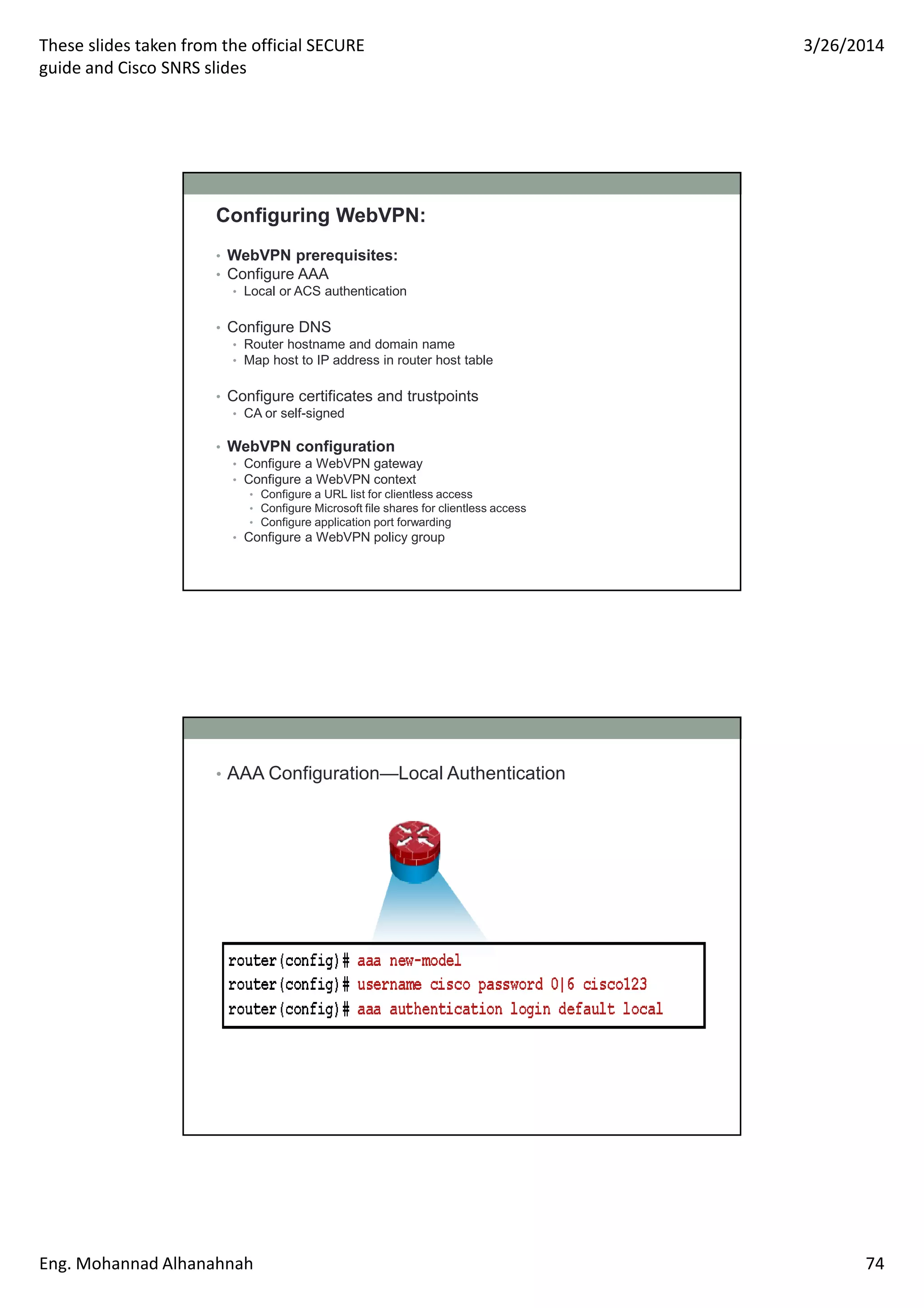 These slides taken from the official SECURE
guide and Cisco SNRS slides
3/26/2014
Eng. Mohannad Alhanahnah 74
Configuring WebVPN:
• WebVPN prerequisites:
• Configure AAA
• Local or ACS authentication
• Configure DNS
• Router hostname and domain name
• Map host to IP address in router host table
• Configure certificates and trustpoints
• CA or self-signed
• WebVPN configuration
• Configure a WebVPN gateway
• Configure a WebVPN context
• Configure a URL list for clientless access
• Configure Microsoft file shares for clientless access
• Configure application port forwarding
• Configure a WebVPN policy group
• AAA Configuration—Local Authentication
 