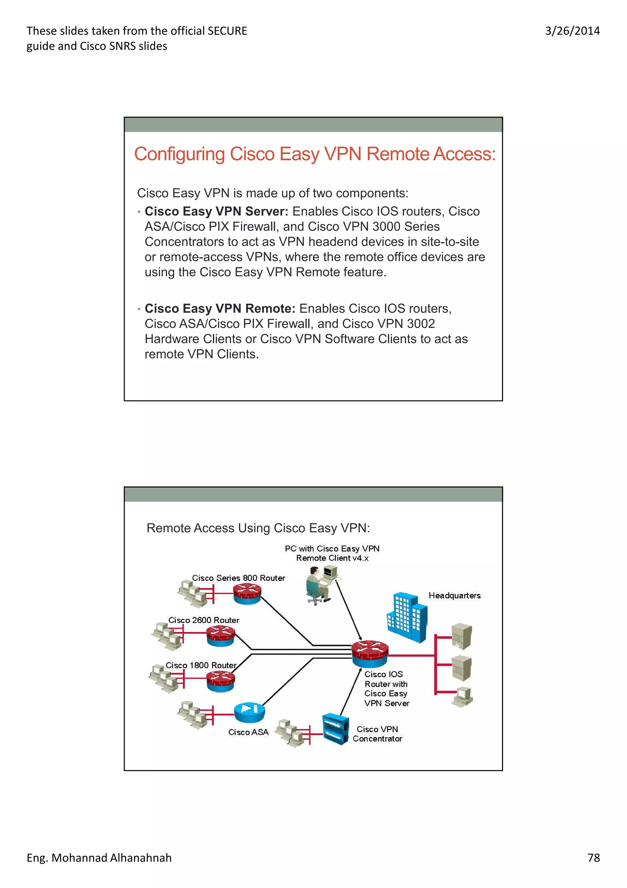 These slides taken from the official SECURE
guide and Cisco SNRS slides
3/26/2014
Eng. Mohannad Alhanahnah 78
Configuring Cisco Easy VPN Remote Access:
Cisco Easy VPN is made up of two components:
• Cisco Easy VPN Server: Enables Cisco IOS routers, Cisco
ASA/Cisco PIX Firewall, and Cisco VPN 3000 Series
Concentrators to act as VPN headend devices in site-to-site
or remote-access VPNs, where the remote office devices are
using the Cisco Easy VPN Remote feature.
• Cisco Easy VPN Remote: Enables Cisco IOS routers,
Cisco ASA/Cisco PIX Firewall, and Cisco VPN 3002
Hardware Clients or Cisco VPN Software Clients to act as
remote VPN Clients.
Remote Access Using Cisco Easy VPN:
 