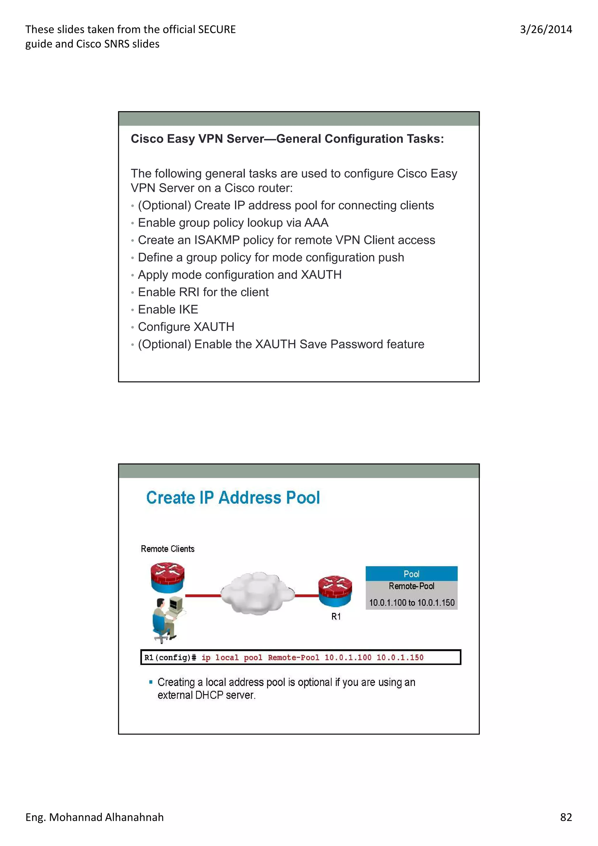 These slides taken from the official SECURE
guide and Cisco SNRS slides
3/26/2014
Eng. Mohannad Alhanahnah 82
Cisco Easy VPN Server—General Configuration Tasks:
The following general tasks are used to configure Cisco Easy
VPN Server on a Cisco router:
• (Optional) Create IP address pool for connecting clients
• Enable group policy lookup via AAA
• Create an ISAKMP policy for remote VPN Client access
• Define a group policy for mode configuration push
• Apply mode configuration and XAUTH
• Enable RRI for the client
• Enable IKE
• Configure XAUTH
• (Optional) Enable the XAUTH Save Password feature
 