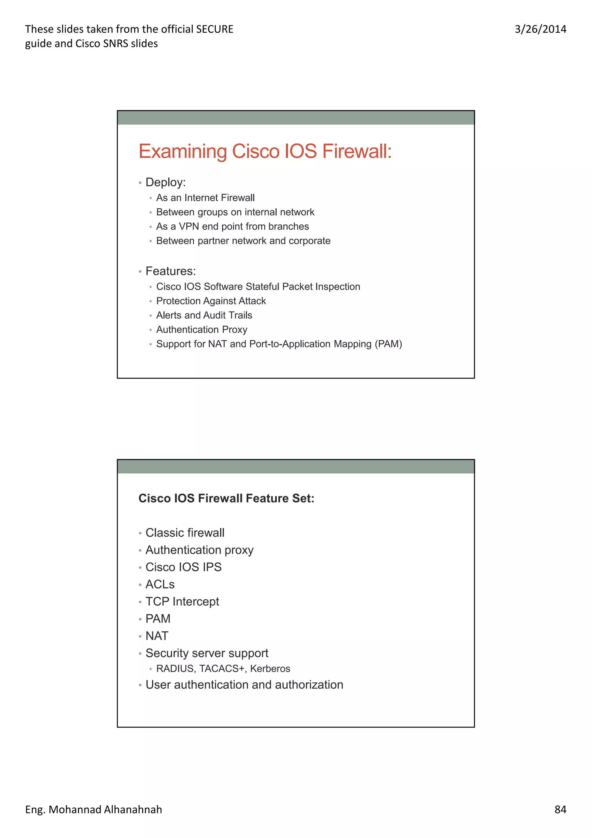 These slides taken from the official SECURE
guide and Cisco SNRS slides
3/26/2014
Eng. Mohannad Alhanahnah 84
Examining Cisco IOS Firewall:
• Deploy:
• As an Internet Firewall
• Between groups on internal network
• As a VPN end point from branches
• Between partner network and corporate
• Features:
• Cisco IOS Software Stateful Packet Inspection
• Protection Against Attack
• Alerts and Audit Trails
• Authentication Proxy
• Support for NAT and Port-to-Application Mapping (PAM)
Cisco IOS Firewall Feature Set:
• Classic firewall
• Authentication proxy
• Cisco IOS IPS
• ACLs
• TCP Intercept
• PAM
• NAT
• Security server support
• RADIUS, TACACS+, Kerberos
• User authentication and authorization
 