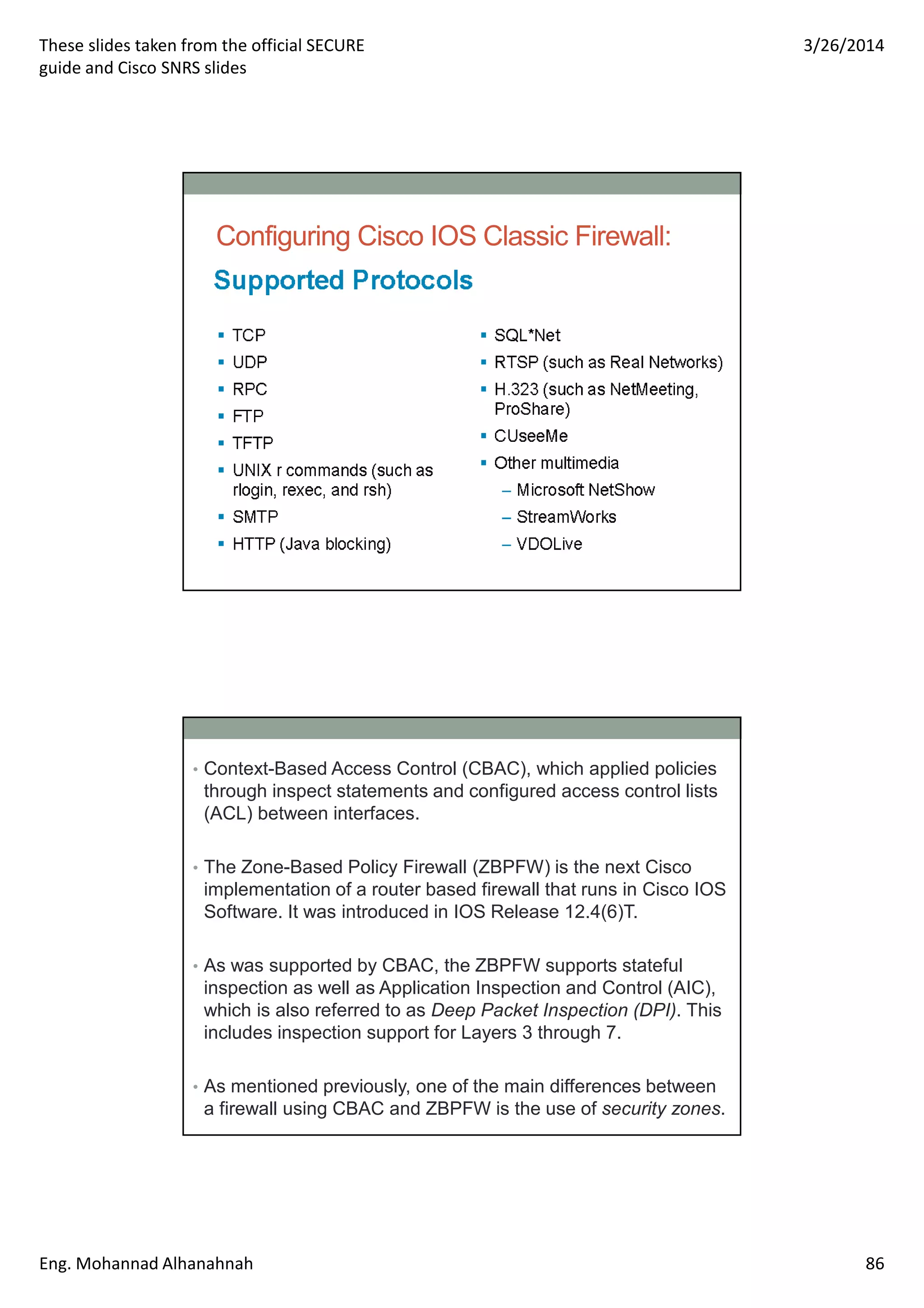These slides taken from the official SECURE
guide and Cisco SNRS slides
3/26/2014
Eng. Mohannad Alhanahnah 86
Configuring Cisco IOS Classic Firewall:
• Context-Based Access Control (CBAC), which applied policies
through inspect statements and configured access control lists
(ACL) between interfaces.
• The Zone-Based Policy Firewall (ZBPFW) is the next Cisco
implementation of a router based firewall that runs in Cisco IOS
Software. It was introduced in IOS Release 12.4(6)T.
• As was supported by CBAC, the ZBPFW supports stateful
inspection as well as Application Inspection and Control (AIC),
which is also referred to as Deep Packet Inspection (DPI). This
includes inspection support for Layers 3 through 7.
• As mentioned previously, one of the main differences between
a firewall using CBAC and ZBPFW is the use of security zones.
 