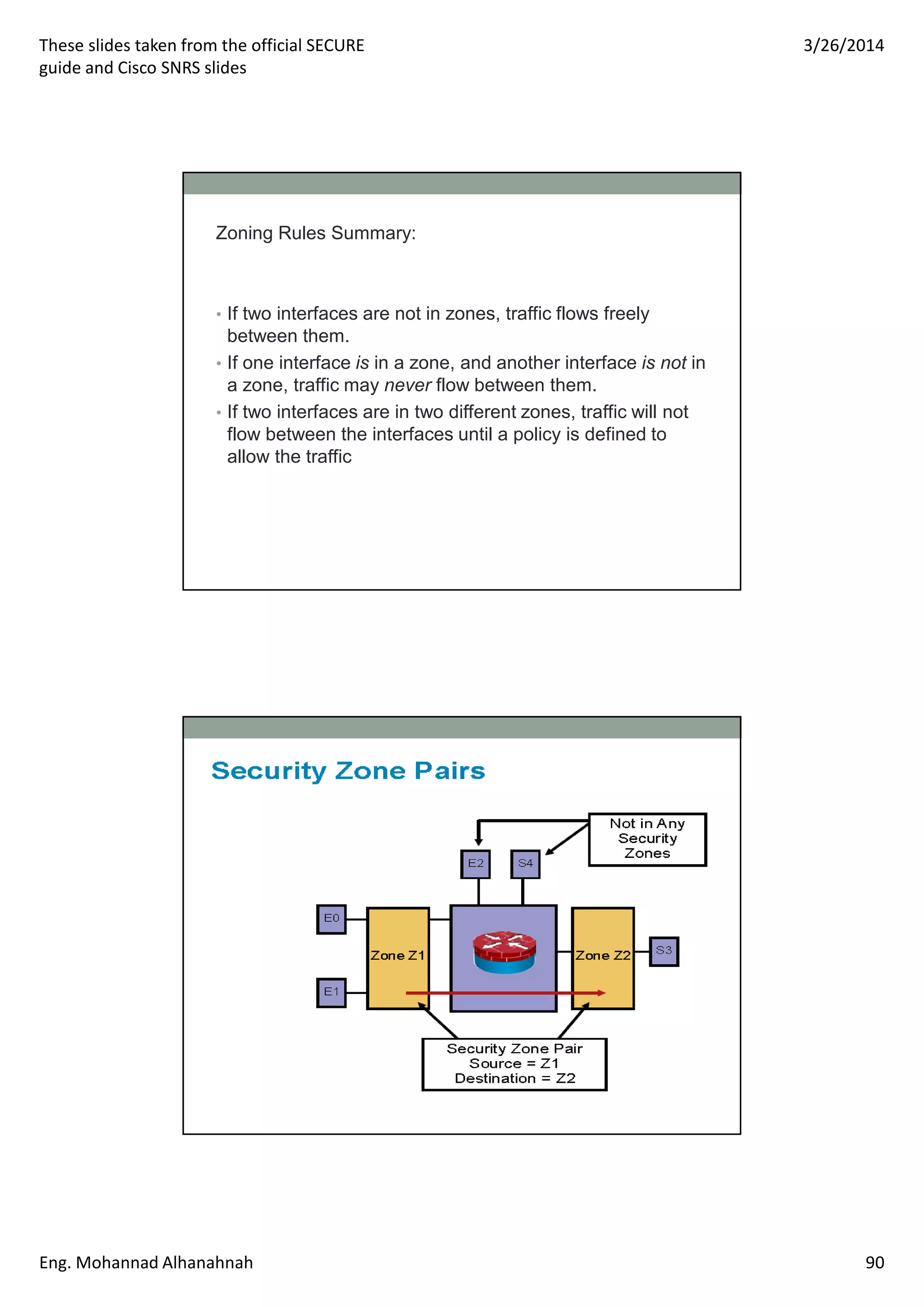 These slides taken from the official SECURE
guide and Cisco SNRS slides
3/26/2014
Eng. Mohannad Alhanahnah 90
Zoning Rules Summary:
• If two interfaces are not in zones, traffic flows freely
between them.
• If one interface is in a zone, and another interface is not in
a zone, traffic may never flow between them.
• If two interfaces are in two different zones, traffic will not
flow between the interfaces until a policy is defined to
allow the traffic
 
