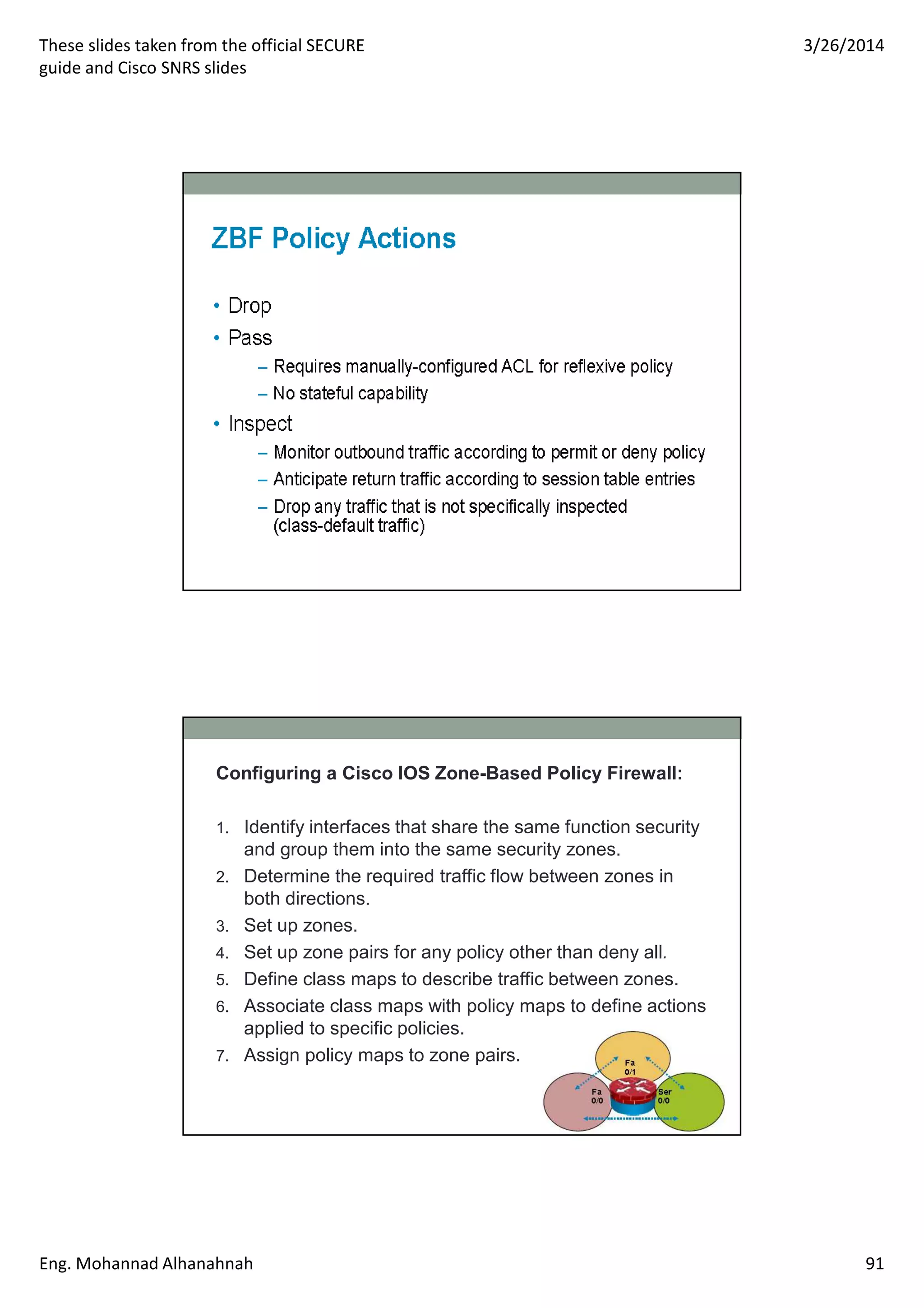 These slides taken from the official SECURE
guide and Cisco SNRS slides
3/26/2014
Eng. Mohannad Alhanahnah 91
Configuring a Cisco IOS Zone-Based Policy Firewall:
1. Identify interfaces that share the same function security
and group them into the same security zones.
2. Determine the required traffic flow between zones in
both directions.
3. Set up zones.
4. Set up zone pairs for any policy other than deny all.
5. Define class maps to describe traffic between zones.
6. Associate class maps with policy maps to define actions
applied to specific policies.
7. Assign policy maps to zone pairs.
 