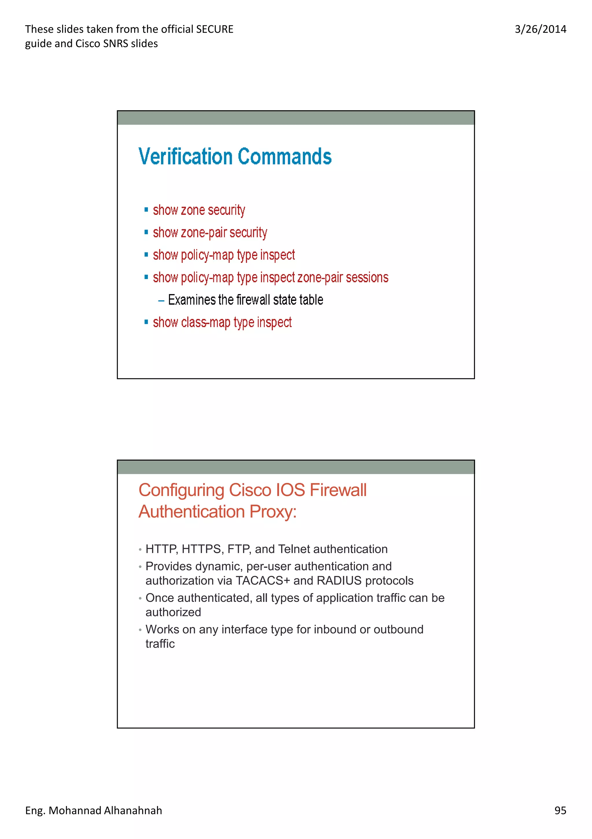 These slides taken from the official SECURE
guide and Cisco SNRS slides
3/26/2014
Eng. Mohannad Alhanahnah 95
Configuring Cisco IOS Firewall
Authentication Proxy:
• HTTP, HTTPS, FTP, and Telnet authentication
• Provides dynamic, per-user authentication and
authorization via TACACS+ and RADIUS protocols
• Once authenticated, all types of application traffic can be
authorized
• Works on any interface type for inbound or outbound
traffic
 