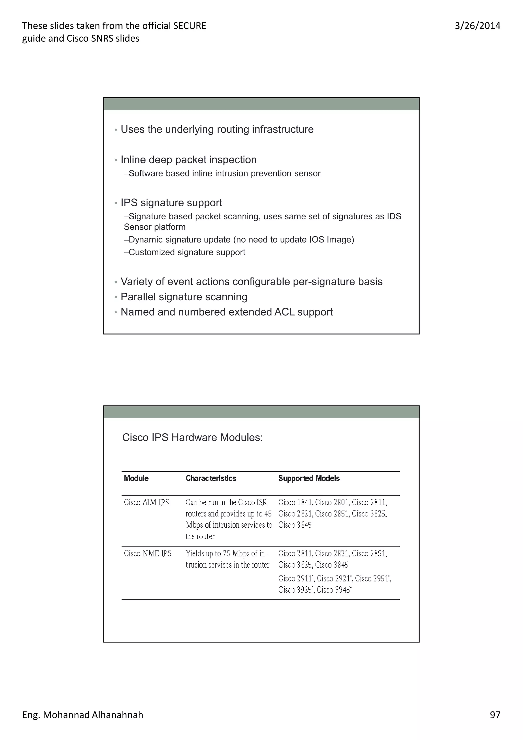 These slides taken from the official SECURE
guide and Cisco SNRS slides
3/26/2014
Eng. Mohannad Alhanahnah 97
• Uses the underlying routing infrastructure
• Inline deep packet inspection
–Software based inline intrusion prevention sensor
• IPS signature support
–Signature based packet scanning, uses same set of signatures as IDS
Sensor platform
–Dynamic signature update (no need to update IOS Image)
–Customized signature support
• Variety of event actions configurable per-signature basis
• Parallel signature scanning
• Named and numbered extended ACL support
Cisco IPS Hardware Modules:
 