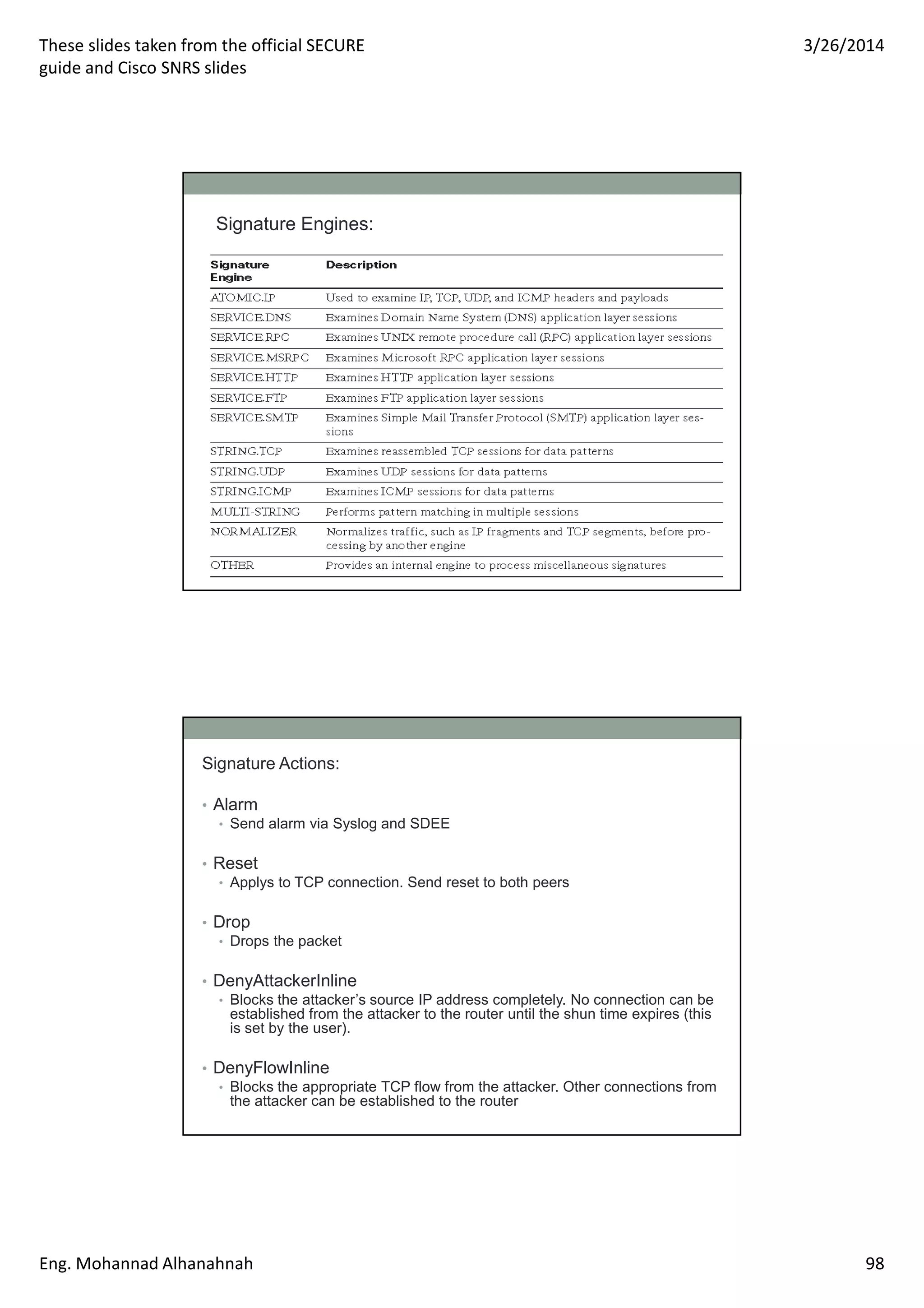 These slides taken from the official SECURE
guide and Cisco SNRS slides
3/26/2014
Eng. Mohannad Alhanahnah 98
Signature Engines:
Signature Actions:
• Alarm
• Send alarm via Syslog and SDEE
• Reset
• Applys to TCP connection. Send reset to both peers
• Drop
• Drops the packet
• DenyAttackerInline
• Blocks the attacker’s source IP address completely. No connection can be
established from the attacker to the router until the shun time expires (this
is set by the user).
• DenyFlowInline
• Blocks the appropriate TCP flow from the attacker. Other connections from
the attacker can be established to the router
 