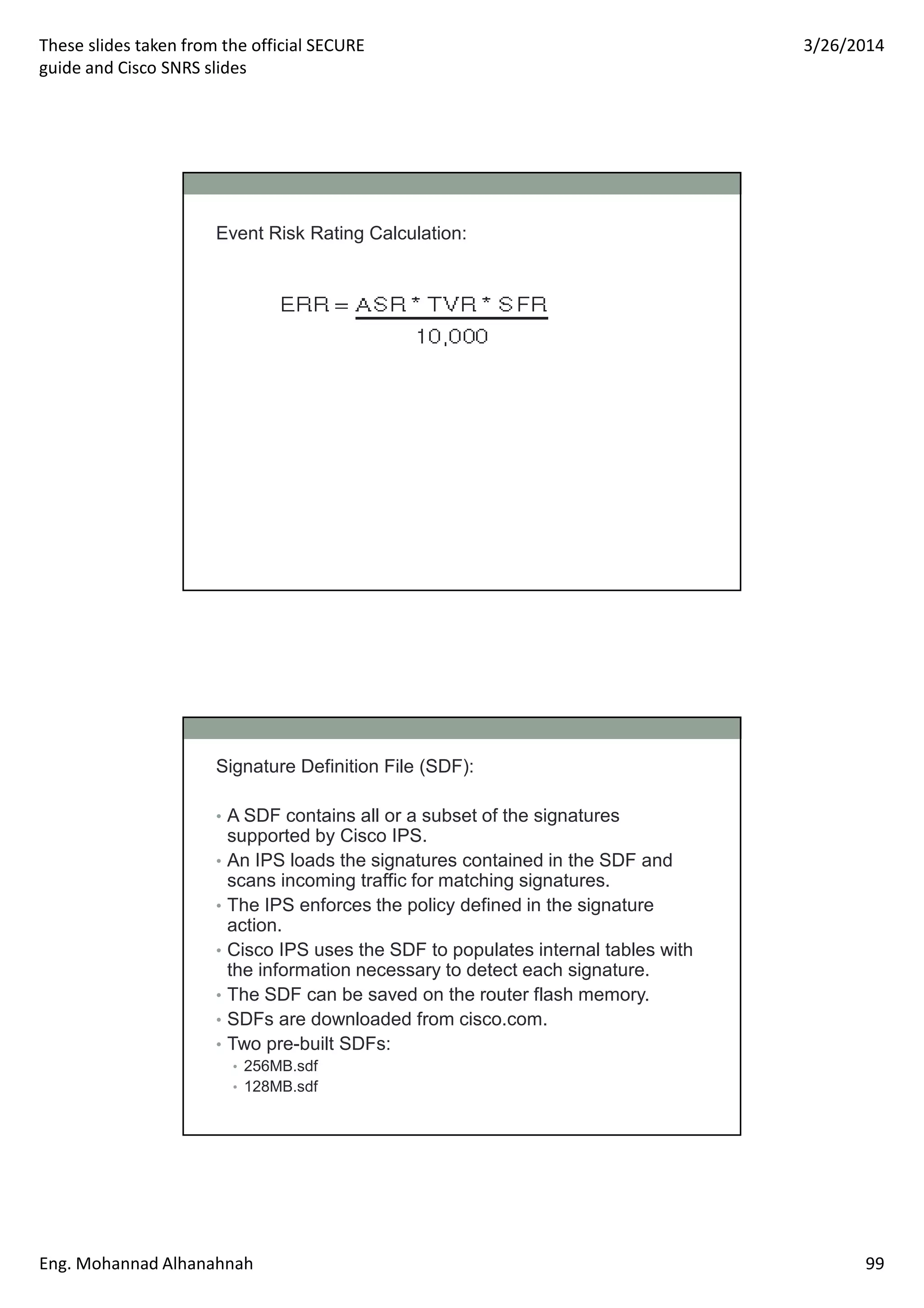 These slides taken from the official SECURE
guide and Cisco SNRS slides
3/26/2014
Eng. Mohannad Alhanahnah 99
Event Risk Rating Calculation:
Signature Definition File (SDF):
• A SDF contains all or a subset of the signatures
supported by Cisco IPS.
• An IPS loads the signatures contained in the SDF and
scans incoming traffic for matching signatures.
• The IPS enforces the policy defined in the signature
action.
• Cisco IPS uses the SDF to populates internal tables with
the information necessary to detect each signature.
• The SDF can be saved on the router flash memory.
• SDFs are downloaded from cisco.com.
• Two pre-built SDFs:
• 256MB.sdf
• 128MB.sdf
 