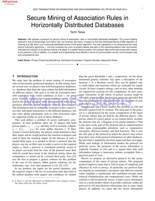 Secure Mining of Association Rules in
Horizontally Distributed Databases
Tamir Tassa
Abstract—We propose a protocol for secure mining of association rules in horizontally distributed databases. The current leading
protocol is that of Kantarcioglu and Clifton [18]. Our protocol, like theirs, is based on the Fast Distributed Mining (FDM) algorithm of
Cheung et al. [8], which is an unsecured distributed version of the Apriori algorithm. The main ingredients in our protocol are two novel
secure multi-party algorithms — one that computes the union of private subsets that each of the interacting players hold, and another
that tests the inclusion of an element held by one player in a subset held by another. Our protocol offers enhanced privacy with respect
to the protocol in [18]. In addition, it is simpler and is signiﬁcantly more efﬁcient in terms of communication rounds, communication cost
and computational cost.
Index Terms—Privacy Preserving Data Mining; Distributed Computation; Frequent Itemsets; Association Rules.
!
1 INTRODUCTION
We study here the problem of secure mining of association
rules in horizontally partitioned databases. In that setting, there
are several sites (or players) that hold homogeneous databases,
i.e., databases that share the same schema but hold information
on different entities. The goal is to ﬁnd all association rules
with support at least s and conﬁdence at least c, for some
given minimal support size s and conﬁdence level c, that
hold in the uniﬁed database, while minimizing the information
disclosed about the private databases held by those players.
The information that we would like to protect in this context is
not only individual transactions in the different databases, but
also more global information such as what association rules
are supported locally in each of those databases.
That goal deﬁnes a problem of secure multi-party com-
putation. In such problems, there are M players that hold
private inputs, x1, . . . , xM , and they wish to securely compute
y = f(x1, . . . , xM ) for some public function f. If there
existed a trusted third party, the players could surrender to him
their inputs and he would perform the function evaluation and
send to them the resulting output. In the absence of such a
trusted third party, it is needed to devise a protocol that the
players can run on their own in order to arrive at the required
output y. Such a protocol is considered perfectly secure if
no player can learn from his view of the protocol more than
what he would have learnt in the idealized setting where the
computation is carried out by a trusted third party. Yao [32]
was the ﬁrst to propose a generic solution for this problem
in the case of two players. Other generic solutions, for the
multi-party case, were later proposed in [3], [5], [15].
In our problem, the inputs are the partial databases, and
the required output is the list of association rules that hold in
the uniﬁed database with support and conﬁdence no smaller
• T. Tassa is with the Department of Mathematics and Computer Science,
The Open University, Ra’anana, Israel.
than the given thresholds s and c, respectively. As the above
mentioned generic solutions rely upon a description of the
function f as a Boolean circuit, they can be applied only
to small inputs and functions which are realizable by simple
circuits. In more complex settings, such as ours, other methods
are required for carrying out this computation. In such cases,
some relaxations of the notion of perfect security might be
inevitable when looking for practical protocols, provided that
the excess information is deemed benign (see examples of such
protocols in e.g. [18], [28], [29], [31], [34]).
Kantarcioglu and Clifton studied that problem in [18] and
devised a protocol for its solution. The main part of the proto-
col is a sub-protocol for the secure computation of the union
of private subsets that are held by the different players. (The
private subset of a given player, as we explain below, includes
the itemsets that are s-frequent in his partial database.) That
is the most costly part of the protocol and its implementation
relies upon cryptographic primitives such as commutative
encryption, oblivious transfer, and hash functions. This is also
the only part in the protocol in which the players may extract
from their view of the protocol information on other databases,
beyond what is implied by the ﬁnal output and their own input.
While such leakage of information renders the protocol not
perfectly secure, the perimeter of the excess information is
explicitly bounded in [18] and it is argued there that such
information leakage is innocuous, whence acceptable from a
practical point of view.
Herein we propose an alternative protocol for the secure
computation of the union of private subsets. The proposed
protocol improves upon that in [18] in terms of simplicity and
efﬁciency as well as privacy. In particular, our protocol does
not depend on commutative encryption and oblivious transfer
(what simpliﬁes it signiﬁcantly and contributes towards much
reduced communication and computational costs). While our
solution is still not perfectly secure, it leaks excess information
only to a small number (three) of possible coalitions, unlike the
protocol of [18] that discloses information also to some single
players. In addition, we claim that the excess information
1
IEEE TRANSACTIONS ON KNOWLEDGE AND DATA ENGINEERING VOL:PP NO:99 YEAR 20134
MigrantSystems
PDFaid.Com
#1 Pdf Solutions
 