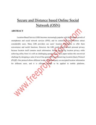 Secure and Distance based Online Social
Network (OSN)
ABSTRACT
Location-Based Service (LBS) becomes increasingly popular with the dramatic growth of
smartphones and social network services (SNS), and its context-rich functionalities attract
considerable users. Many LBS providers use users’ location information to offer them
convenience and useful functions. However, the LBS could greatly breach personal privacy
because location itself contains much information. Hence, preserving location privacy while
achieving utility from it is still an challenging question now. This paper tackles this non-trivial
challenge by designing a suite of novel fine-grained Privacy-preserving Location Query Protocol
(PLQP). Our protocol allows different levels of location query on encrypted location information
for different users, and it is efficient enough to be applied in mobile platforms.
 