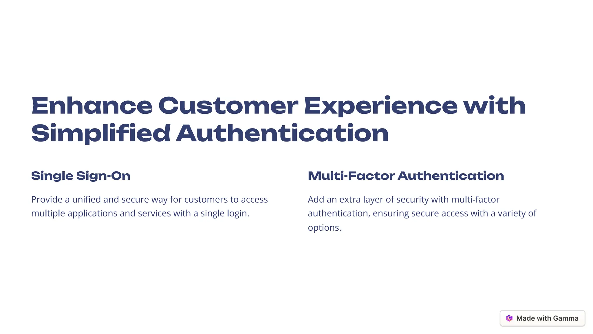 Enhance Customer Experience with
Simplified Authentication
Single Sign-On
Provide a unified and secure way for customers to access
multiple applications and services with a single login.
Multi-Factor Authentication
Add an extra layer of security with multi-factor
authentication, ensuring secure access with a variety of
options.
 