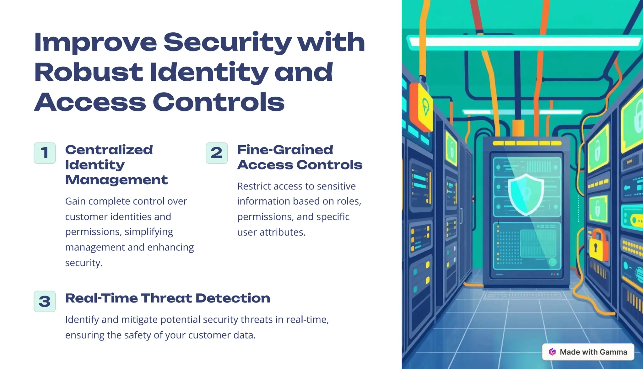 Improve Security with
Robust Identity and
Access Controls
1 Centralized
Identity
Management
Gain complete control over
customer identities and
permissions, simplifying
management and enhancing
security.
2 Fine-Grained
Access Controls
Restrict access to sensitive
information based on roles,
permissions, and specific
user attributes.
3 Real-Time Threat Detection
Identify and mitigate potential security threats in real-time,
ensuring the safety of your customer data.
 