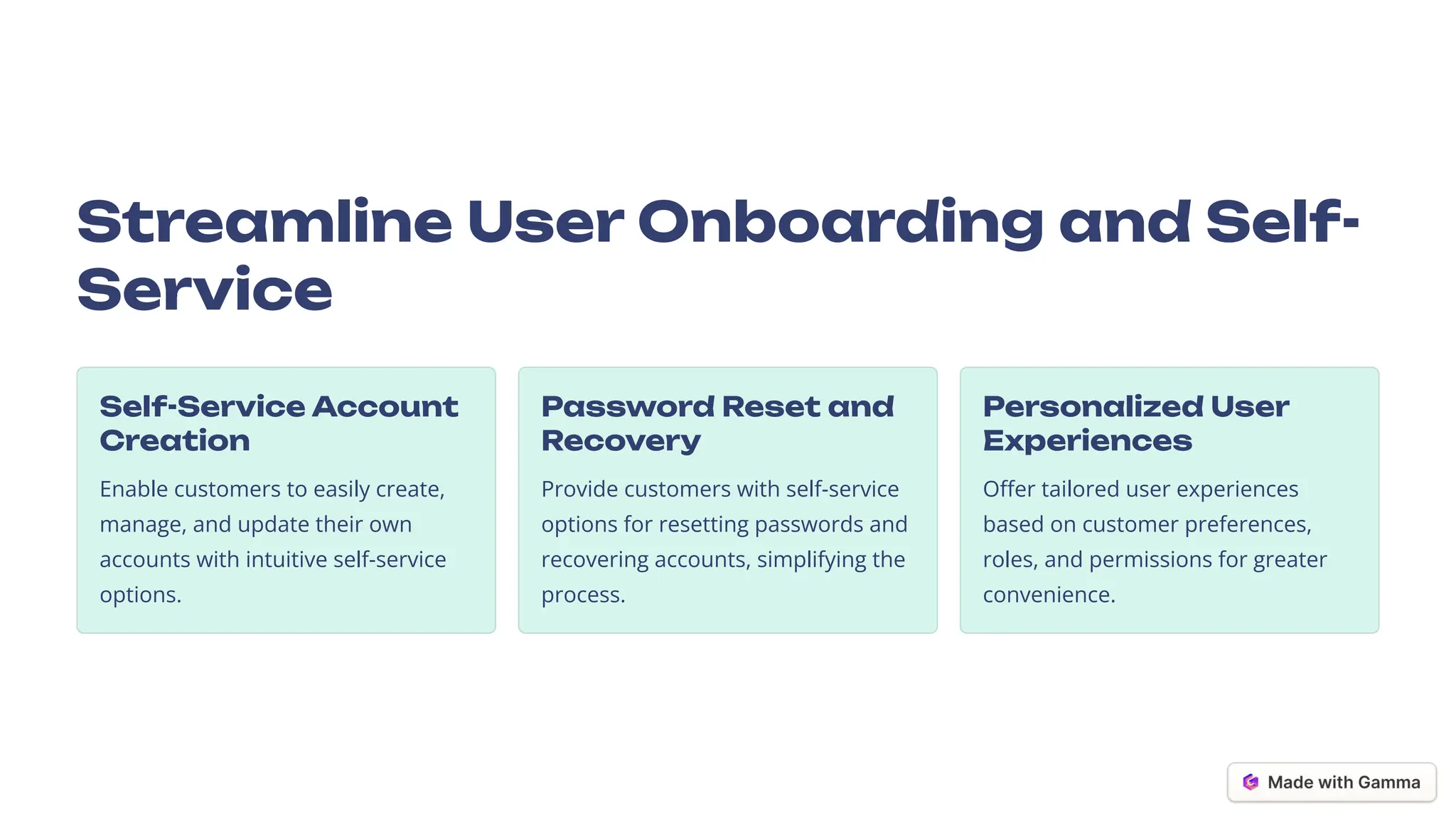 Streamline User Onboarding and Self-
Service
Self-Service Account
Creation
Enable customers to easily create,
manage, and update their own
accounts with intuitive self-service
options.
Password Reset and
Recovery
Provide customers with self-service
options for resetting passwords and
recovering accounts, simplifying the
process.
Personalized User
Experiences
Offer tailored user experiences
based on customer preferences,
roles, and permissions for greater
convenience.
 
