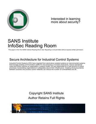 Interested in learning
more about security?
SANS Institute
InfoSec Reading Room
This paper is from the SANS Institute Reading Room site. Reposting is not permitted without express written permission.
Secure Architecture for Industrial Control Systems
Industrial Control Systems (ICS) have migrated from stand-alone isolated systems to interconnected systems
that leverage existing communication platforms and protocols to increase productivity, reduce operational
costs and further improve an organization s support model. ICS are responsible for a vast amount of critical
processes necessitating organizations to adequately secure their infrastructure. Creating strong boundaries
between business and process control networks can reduce the number of vulnerabilities and att...
Copyright SANS Institute
Author Retains Full Rights
AD
 
