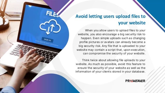 Avoid letting users upload files to
your website
When you allow users to upload files to your
website, you also encourage a big security risk to
happen. Even simple uploads such as changing
profile pictures or avatars can already become a
big security risk. Any file that is uploaded to your
website may contain a script that, upon execution,
can compromise the security of your website.
Think twice about allowing file uploads to your
website. As much as possible, avoid this feature to
ensure the security of your website as well as the
information of your clients stored in your database.
 