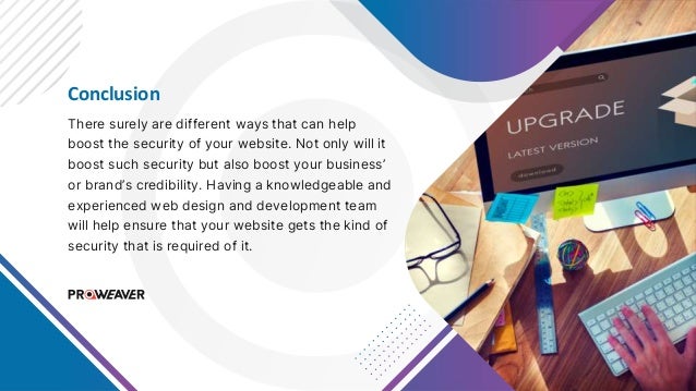 Conclusion
There surely are different ways that can help
boost the security of your website. Not only will it
boost such security but also boost your business’
or brand’s credibility. Having a knowledgeable and
experienced web design and development team
will help ensure that your website gets the kind of
security that is required of it.
 