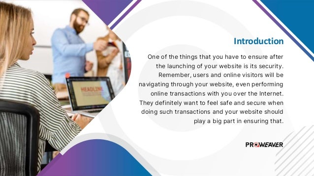Introduction
One of the things that you have to ensure after
the launching of your website is its security.
Remember, users and online visitors will be
navigating through your website, even performing
online transactions with you over the Internet.
They definitely want to feel safe and secure when
doing such transactions and your website should
play a big part in ensuring that.
 
