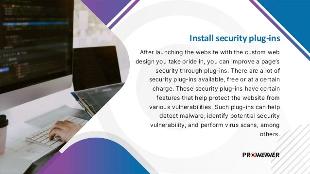 Install security plug-ins
After launching the website with the custom web
design you take pride in, you can improve a page’s
security through plug-ins. There are a lot of
security plug-ins available, free or at a certain
charge. These security plug-ins have certain
features that help protect the website from
various vulnerabilities. Such plug-ins can help
detect malware, identify potential security
vulnerability, and perform virus scans, among
others.
 