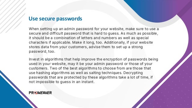 Use secure passwords
When setting up an admin password for your website, make sure to use a
secure and difficult password that is hard to guess. As much as possible,
it should be a combination of letters and numbers as well as special
characters if applicable. Make it long, too. Additionally, if your website
stores data from your customers, advise them to set up a strong
password, too.
Invest in algorithms that help improve the encryption of passwords being
used in your website, may it be your admin password or those of your
customers. Two of the best algorithms to choose from are those that
use hashing algorithms as well as salting techniques. Decrypting
passwords that are protected by these algorithms take a lot of time, if
not impossible to guess in an instant.
 