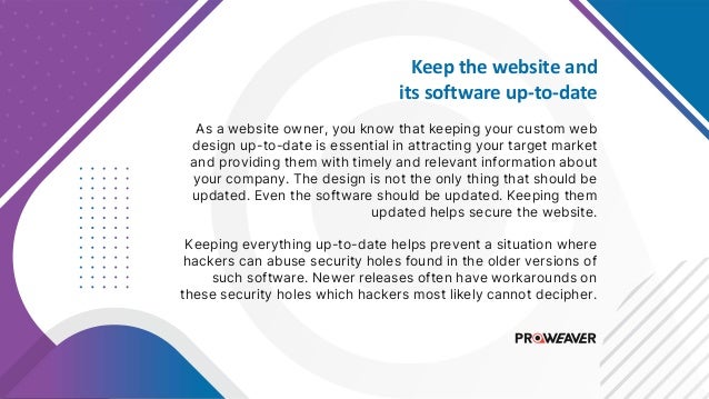 Keep the website and
its software up-to-date
As a website owner, you know that keeping your custom web
design up-to-date is essential in attracting your target market
and providing them with timely and relevant information about
your company. The design is not the only thing that should be
updated. Even the software should be updated. Keeping them
updated helps secure the website.
Keeping everything up-to-date helps prevent a situation where
hackers can abuse security holes found in the older versions of
such software. Newer releases often have workarounds on
these security holes which hackers most likely cannot decipher.
 