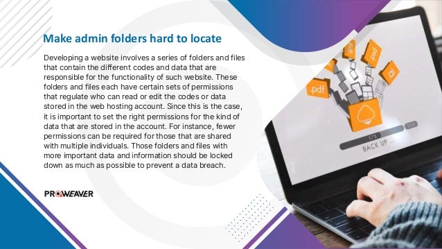 Make admin folders hard to locate
Developing a website involves a series of folders and files
that contain the different codes and data that are
responsible for the functionality of such website. These
folders and files each have certain sets of permissions
that regulate who can read or edit the codes or data
stored in the web hosting account. Since this is the case,
it is important to set the right permissions for the kind of
data that are stored in the account. For instance, fewer
permissions can be required for those that are shared
with multiple individuals. Those folders and files with
more important data and information should be locked
down as much as possible to prevent a data breach.
 