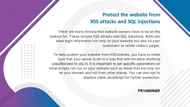 Protect the website from
XSS attacks and SQL injections
There are many threats that website owners have to be on the
lookout for. These include XSS attacks and SQL injections. Both can
steal login information not only on your website but also on your
customers’ or online visitors’ pages.
To help protect your website from XSS attacks, you have to make
sure that your server is set in a way that will not allow anything
unauthorized to slip in. it is important to set specific parameters on
what scripts can run on your website such as those that are only run
on your domain and not from other places. You can also opt to
disallow inline JavaScript for further protection.
 