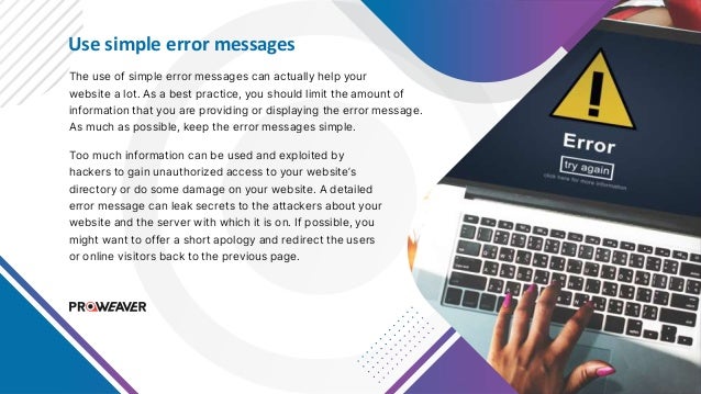 Use simple error messages
The use of simple error messages can actually help your
website a lot. As a best practice, you should limit the amount of
information that you are providing or displaying the error message.
As much as possible, keep the error messages simple.
Too much information can be used and exploited by
hackers to gain unauthorized access to your website’s
directory or do some damage on your website. A detailed
error message can leak secrets to the attackers about your
website and the server with which it is on. If possible, you
might want to offer a short apology and redirect the users
or online visitors back to the previous page.
 