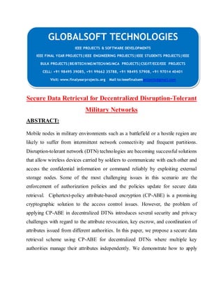 GLOBALSOFT TECHNOLOGIES 
IEEE PROJECTS & SOFTWARE DEVELOPMENTS 
IEEE FINAL YEAR PROJECTS|IEEE ENGINEERING PROJECTS|IEEE STUDENTS PROJECTS|IEEE 
BULK PROJECTS|BE/BTECH/ME/MTECH/MS/MCA PROJECTS|CSE/IT/ECE/EEE PROJECTS 
CELL: +91 98495 39085, +91 99662 35788, +91 98495 57908, +91 97014 40401 
Visit: www.finalyearprojects.org Mail to:ieeefinalsemprojects@gmai l.com 
Secure Data Retrieval for Decentralized Disruption-Tolerant 
Military Networks 
ABSTRACT: 
Mobile nodes in military environments such as a battlefield or a hostile region are 
likely to suffer from intermittent network connectivity and frequent partitions. 
Disruption-tolerant network (DTN) technologies are becoming successful solutions 
that allow wireless devices carried by soldiers to communicate with each other and 
access the confidential information or command reliably by exploiting external 
storage nodes. Some of the most challenging issues in this scenario are the 
enforcement of authorization policies and the policies update for secure data 
retrieval. Ciphertext-policy attribute-based encryption (CP-ABE) is a promising 
cryptographic solution to the access control issues. However, the problem of 
applying CP-ABE in decentralized DTNs introduces several security and privacy 
challenges with regard to the attribute revocation, key escrow, and coordination of 
attributes issued from different authorities. In this paper, we propose a secure data 
retrieval scheme using CP-ABE for decentralized DTNs where multiple key 
authorities manage their attributes independently. We demonstrate how to apply 
 