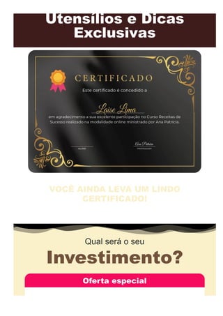 Utensílios e Dicas
Exclusivas
VOCÊ AINDA LEVA UM LINDO
CERTIFICADO!
Ao adquirir o curso, você receberá o seu certificado personalizado e assinado, com a
merecida aprovação de competência, pronto para ser impresso.
Qual será o seu
Investimento?
Oferta especial
 