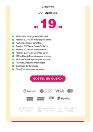 De R$ 97,90
por apenas
R$ 19,90
90 Receitas de Brigadeiros Gourmet
Receitas EXTRA de Massas para Bolos
Recheios e Caldas para Bolos
Receitas EXTRA de Cones Trufados
Receitas EXTRA de Bolos no Pote
Receitas EXTRA de Coxinhas Doces
100 Moldes de Forminhas para Imprimir
35 Modelos de Etiquetas para Imprimir
Planilha Especial de Precificação
Certificado de Conclusão
Dicas Exclusivas para Iniciantes
GOSTEI, EU QUERO!
 