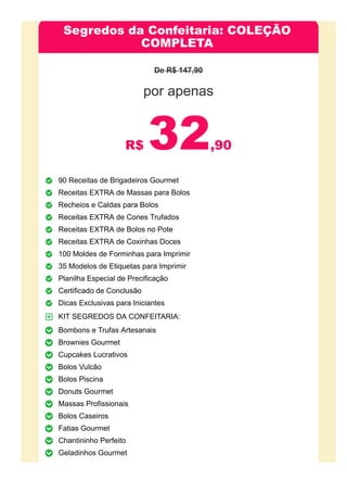 Segredos da Confeitaria: COLEÇÃO
COMPLETA
De R$ 147,90
por apenas
R$ 32,90
90 Receitas de Brigadeiros Gourmet
Receitas EXTRA de Massas para Bolos
Recheios e Caldas para Bolos
Receitas EXTRA de Cones Trufados
Receitas EXTRA de Bolos no Pote
Receitas EXTRA de Coxinhas Doces
100 Moldes de Forminhas para Imprimir
35 Modelos de Etiquetas para Imprimir
Planilha Especial de Precificação
Certificado de Conclusão
Dicas Exclusivas para Iniciantes
KIT SEGREDOS DA CONFEITARIA:
Bombons e Trufas Artesanais
Brownies Gourmet
Cupcakes Lucrativos
Bolos Vulcão
Bolos Piscina
Donuts Gourmet
Massas Profissionais
Bolos Caseiros
Fatias Gourmet
Chantininho Perfeito
Geladinhos Gourmet
BÔNUS EXCLUSIVOS:
 