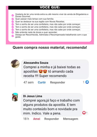 VOCÊ QUE:
Gostaria de ter uma renda extra ou até mesmo viver da venda de Brigadeiros e
Doces Gourmet;
Quer passar mais tempo com sua família;
Quer se destacar na sua região com Novas Receitas;
Tem o sonho de ser uma confeiteira, mas não sabe por onde começar;
Tem o sonho de ser uma confeiteira, mas não sabe por onde começar;
Tem o sonho de ser uma confeiteira, mas não sabe por onde começar;
Não entende nada de doces e quer aprender;
Deseja ser Reconhecida, Admirada e Recompensada trabalhando com o que
gosta.
Quem compra nosso material, recomenda!
 