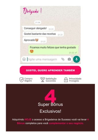 GOSTEI, QUERO APRENDER TAMBÉM
4
Super Bônus
Exclusivos!
Adquirindo HOJE o acesso a Brigadeiros de Sucesso você vai levar 4
Bônus completos para você complementar o seu negócio.
 
