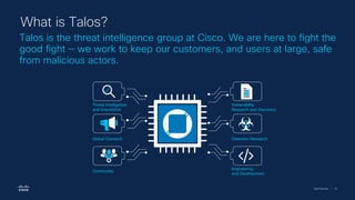 Cisco Security | 10
Talos is the threat intelligence group at Cisco. We are here to fight the
good fight — we work to keep our customers, and users at large, safe
from malicious actors.
What is Talos?
Engineering
and Development
Global Outreach
Community
Vulnerability
Research and Discovery
Detection Research
Threat Intelligence
and Interdiction
 