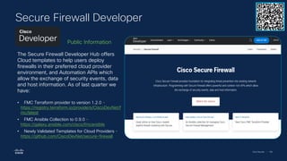 Cisco Security | 106
Secure Firewall Developer
The Secure Firewall Developer Hub offers
Cloud templates to help users deploy
firewalls in their preferred cloud provider
environment, and Automation APIs which
allow the exchange of security events, data
and host information. As of last quarter we
have:
• FMC Terraform provider to version 1.2.0 -
https://registry.terraform.io/providers/CiscoDevNet/f
mc/latest
• FMC Ansible Collection to 0.9.0 -
https://galaxy.ansible.com/cisco/fmcansible
• Newly Validated Templates for Cloud Providers -
https://github.com/CiscoDevNet/secure-firewall
Public Information
 