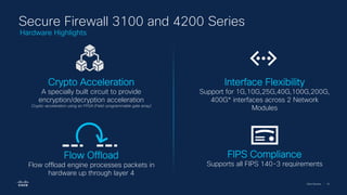 Cisco Security | 16
Secure Firewall 3100 and 4200 Series
Crypto Acceleration
A specially built circuit to provide
encryption/decryption acceleration
Crypto-acceleration using an FPGA (Field-programmable gate array)
Interface Flexibility
Support for 1G,10G,25G,40G,100G,200G,
400G* interfaces across 2 Network
Modules
Flow Offload
Flow offload engine processes packets in
hardware up through layer 4
FIPS Compliance
Supports all FIPS 140-3 requirements
Hardware Highlights
 