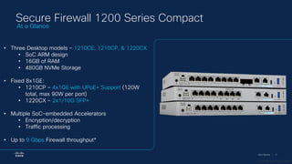 Cisco Security | 17
Secure Firewall 1200 Series Compact
• Three Desktop models – 1210CE, 1210CP, & 1220CX
• SoC ARM design
• 16GB of RAM
• 480GB NVMe Storage
• Fixed 8x1GE:
• 1210CP – 4x1GE with UPoE+ Support (120W
total, max 90W per port)
• 1220CX – 2x1/10G SFP+
• Multiple SoC-embedded Accelerators
• Encryption/decryption
• Traffic processing
• Up to 9 Gbps Firewall throughput*
At a Glance
* 1024B FW+AVC+IPS
 