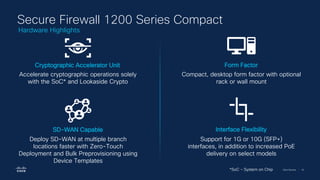 Cisco Security | 18
Secure Firewall 1200 Series Compact
Accelerate cryptographic operations solely
with the SoC* and Lookaside Crypto
Cryptographic Accelerator Unit
Deploy SD-WAN at multiple branch
locations faster with Zero-Touch
Deployment and Bulk Preprovisioning using
Device Templates
SD-WAN Capable
Support for 1G or 10G (SFP+)
interfaces, in addition to increased PoE
delivery on select models
Interface Flexibility
Compact, desktop form factor with optional
rack or wall mount
Form Factor
*SoC – System on Chip
Hardware Highlights
 
