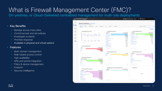 Cisco Security | 25
What is Firewall Management Center (FMC)?
On-premise, or Cloud-Delivered centralized management for multi-site deployments
• Key Benefits
• Manage across many sites
• Control access and set policies
• Investigate incidents
• Prioritize response
• Available in physical and virtual options
• Features
• Multi-domain management
• Role-based access control
• High availability
• APIs and pxGrid integration
• Policy & device management
• Endpoint
• Security intelligence
 