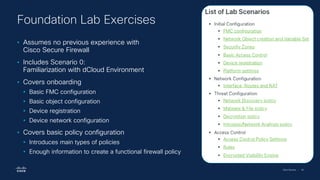 Cisco Security | 40
• Assumes no previous experience with
Cisco Secure Firewall
• Includes Scenario 0:
Familiarization with dCloud Environment
• Covers onboarding
• Basic FMC configuration
• Basic object configuration
• Device registration
• Device network configuration
• Covers basic policy configuration
• Introduces main types of policies
• Enough information to create a functional firewall policy
Foundation Lab Exercises
 