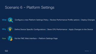 Cisco Security | 46
Scenario 6 – Platform Settings
Configure a new Platform Settings Policy | Review Performance Profile options | Deploy Changes
What
Define Device Specific Configurations | Skew CPU Performance | Apply Changes to the Device
Why
Via the FMC Web Interface – Platform Settings Page
How
 