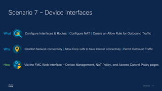 Cisco Security | 47
Scenario 7 – Device Interfaces
Configure Interfaces & Routes | Configure NAT | Create an Allow Rule for Outbound Traffic
What
Establish Network connectivity | Allow Corp-LAN to have Internet connectivity | Permit Outbound Traffic
Why
Via the FMC Web Interface – Device Management, NAT Policy, and Access Control Policy pages
How
 