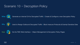 Cisco Security | 54
Scenario 10 – Decryption Policy
Generate an internal CA for Decrypted Traffic | Create & Configure a new Decryption Policy
What
Used to Resign Outbound Decrypted Traffic | Block Insecure Protocols & Exempt Sensitive Data
Why
Via the FMC Web Interface – Object Management & Decryption Policy Pages
How
 