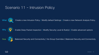 Cisco Security | 56
Scenario 11 – Intrusion Policy
Create a new Intrusion Policy | Modify default Settings | Create a new Network Analysis Policy
What
Enable Deep Packet Inspection | Modify Security Level & Rule(s) | Enable advanced options
Why
Balanced Security and Connectivity | Via Group Overrides | Balanced Security and Connectivity
How
 