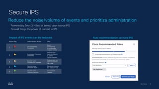 Cisco Security | 58
Reduce the noise/volume of events and prioritize administration
Secure IPS
Powered by Snort 3 – Best of breed, open source IPS
Firewall brings the power of context to IPS
Rule recommendation can tune IPS
Impact of IPS events can be deduced.
Impact flag Administrator Action Why
1
Act immediately,
Vulnerable
Event
Corresponds
to vulnerability
mapped to host
2
Investigate, Potentially
Vulnerable
Relevant port
open or protocol
in use but
no vuln mapped
3
Good to know,
Currently Not available
Relevant port not
open or protocol
not in use
4
Good to know,
Unknown Target
Monitored network
but unknown host
0
Good to know,
Unknown Network
Unmonitored
network
 